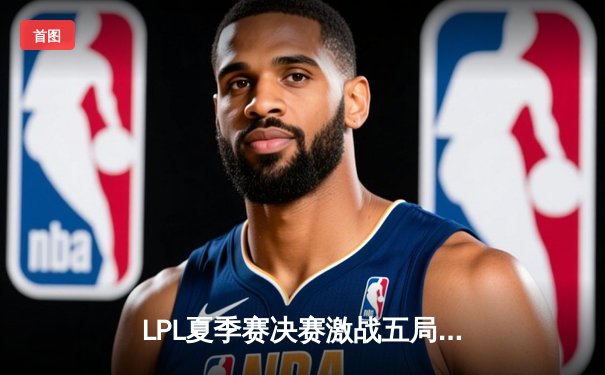 LPL夏季赛决赛激战五局，JDG决胜局翻盘击败BLG夺得三连冠