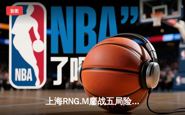 上海RNG.M鏖战五局险胜成都AG，猫神百里守约惊艳全场