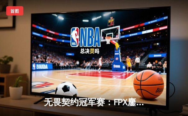 无畏契约冠军赛：FPX鏖战五局力克GEN夺冠，中国电竞再攀世界巅峰