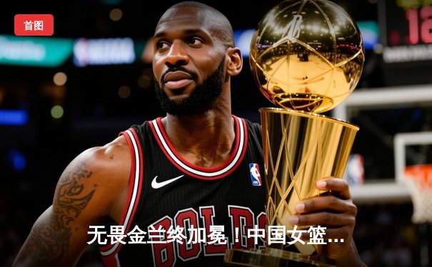 无畏金兰终加冕！中国女篮时隔十二年重夺亚洲杯冠军，韩旭荣膺MVP
