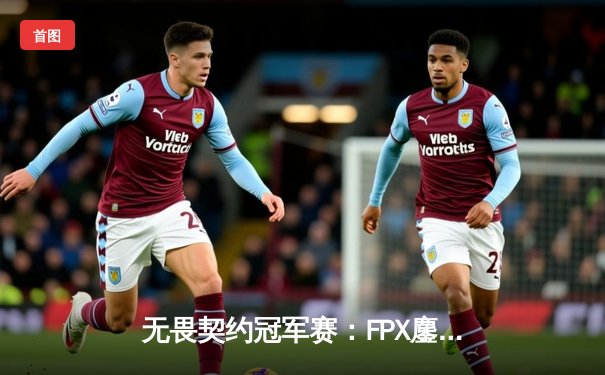 无畏契约冠军赛：FPX鏖战五局力克GEN，中国战队首夺世界赛冠军