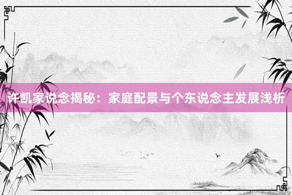 许凯家说念揭秘：家庭配景与个东说念主发展浅析