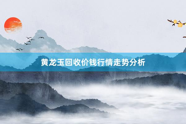 黄龙玉回收价钱行情走势分析