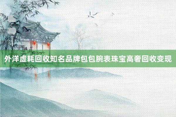 外洋虚耗回收知名品牌包包腕表珠宝高奢回收变现
