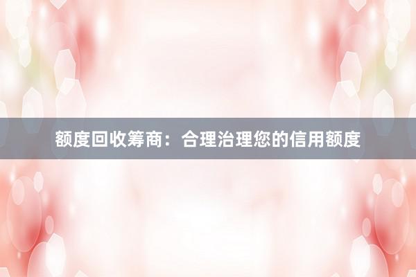 额度回收筹商：合理治理您的信用额度