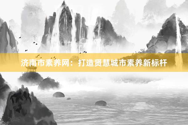 济南市素养网：打造贤慧城市素养新标杆