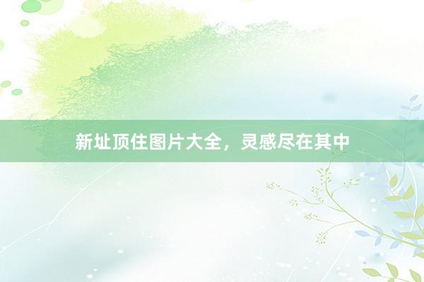 新址顶住图片大全，灵感尽在其中