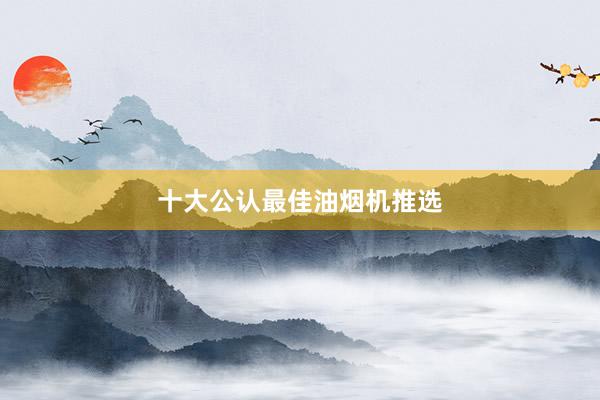 十大公认最佳油烟机推选