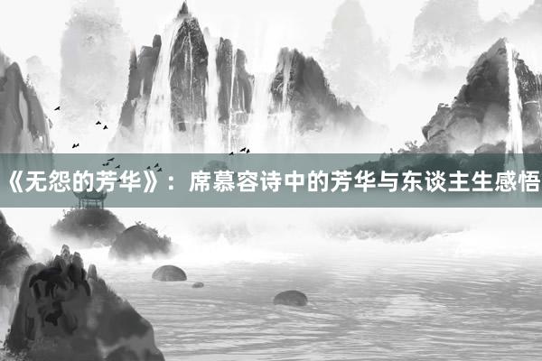 《无怨的芳华》：席慕容诗中的芳华与东谈主生感悟
