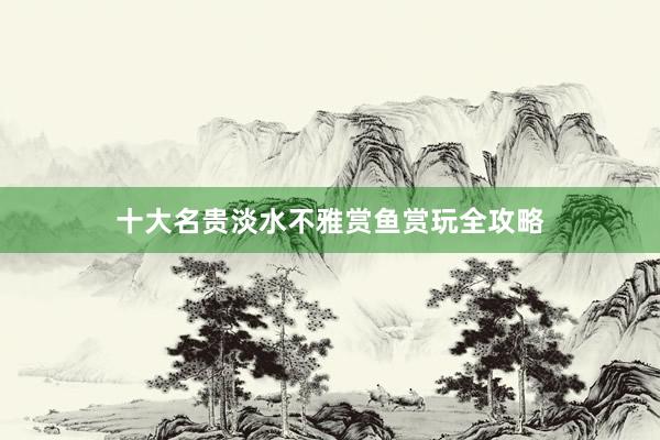 十大名贵淡水不雅赏鱼赏玩全攻略