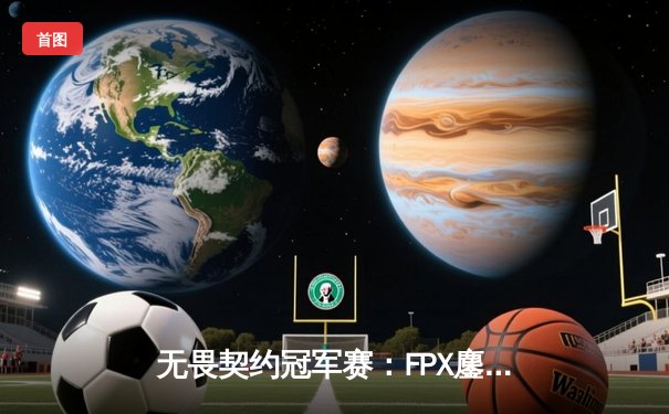 无畏契约冠军赛：FPX鏖战五局力克PRX，中国战队首夺全球总冠军