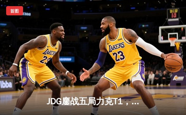 JDG鏖战五局力克T1，369关键局超神发挥助队问鼎MSI