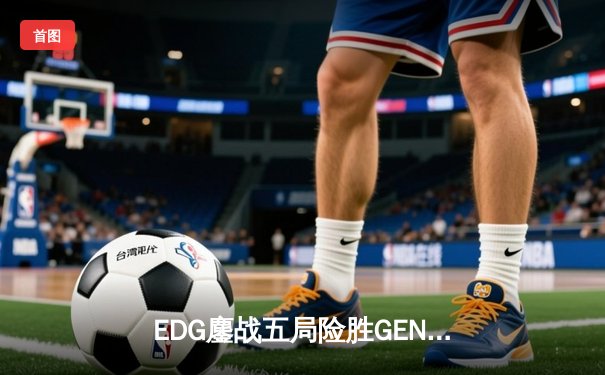 EDG鏖战五局险胜GEN，LPL赛区会师半决赛锁定决赛席位